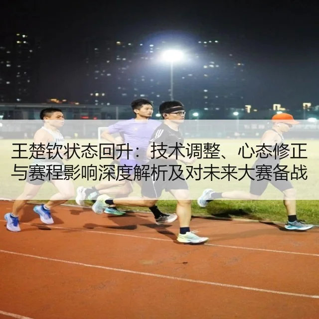 王楚钦状态回升:技术调整、心态修正与赛程影响深度解析及对未来大赛备战启示